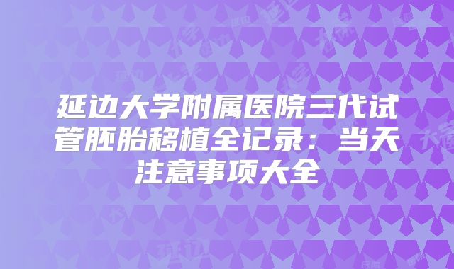 延边大学附属医院三代试管胚胎移植全记录：当天注意事项大全