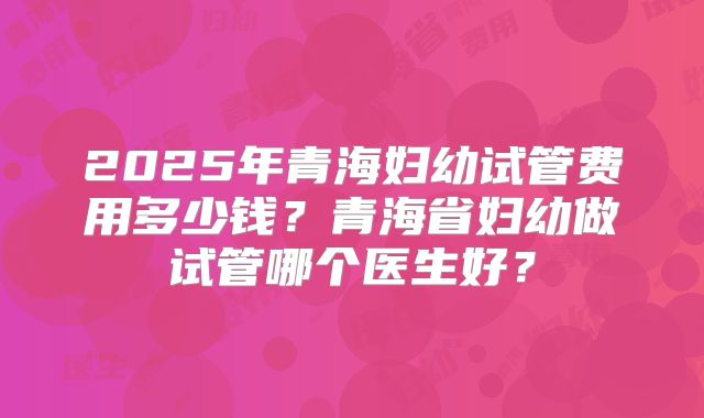 2025年青海妇幼试管费用多少钱?青海省妇幼做试管哪个医生好?