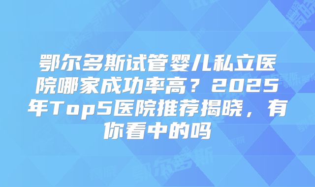 鄂尔多斯试管婴儿私立医院哪家成功率高？2025年Top5医院推荐揭晓，有你看中的吗
