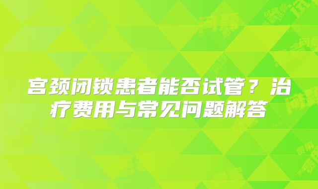 宫颈闭锁患者能否试管?治疗费用与常见问题解答
