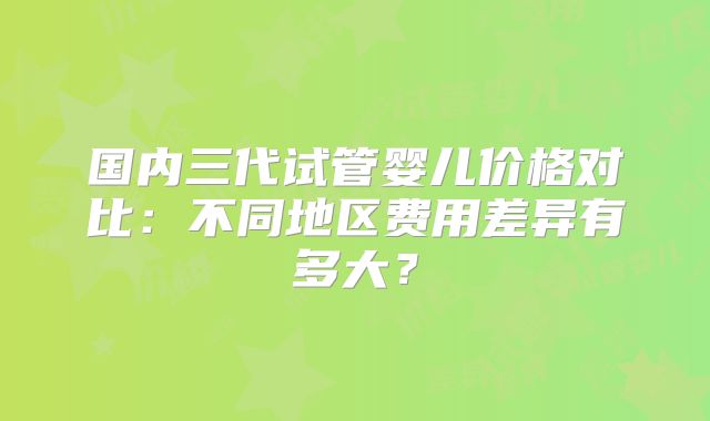 国内三代试管婴儿价格对比：不同地区费用差异有多大？