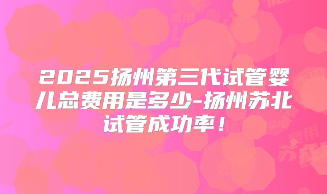 2025扬州第三代试管婴儿总费用是多少-扬州苏北试管成功率!