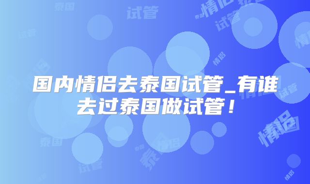 国内情侣去泰国试管_有谁去过泰国做试管！