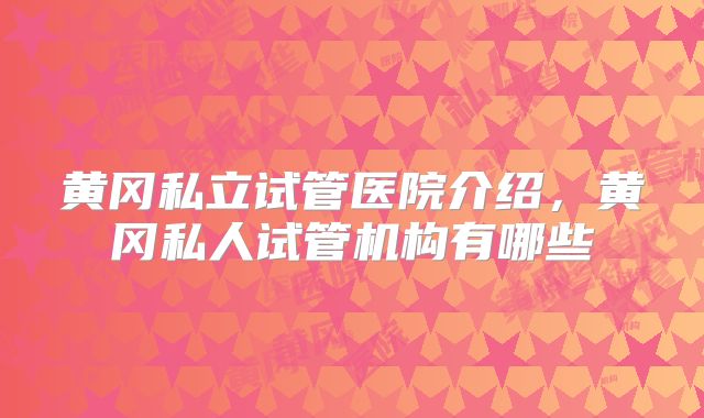黄冈私立试管医院介绍，黄冈私人试管机构有哪些