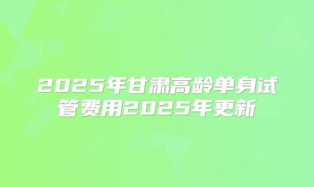 2025年甘肃高龄单身试管费用2025年更新