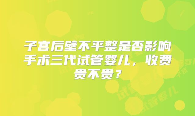 子宫后壁不平整是否影响手术三代试管婴儿,收费贵不贵?