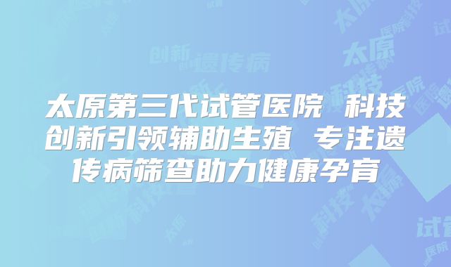 太原第三代试管医院 科技创新引领辅助生殖 专注遗传病筛查助力健康孕育