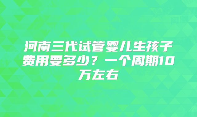 河南三代试管婴儿生孩子费用要多少?一个周期10万左右
