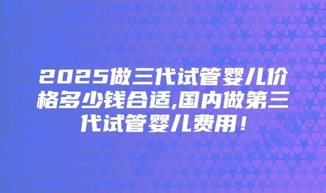 2025做三代试管婴儿价格多少钱合适,国内做第三代试管婴儿费用!