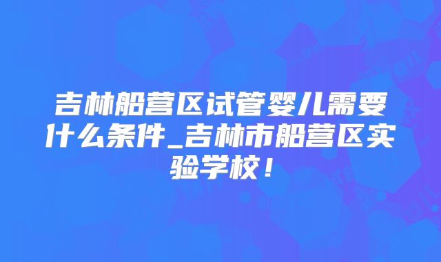 吉林船营区试管婴儿需要什么条件_吉林市船营区实验学校!