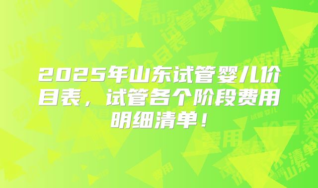 2025年山东试管婴儿价目表,试管各个阶段费用明细清单!