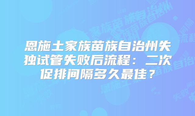 恩施土家族苗族自治州失独试管失败后流程：二次促排间隔多久最佳？