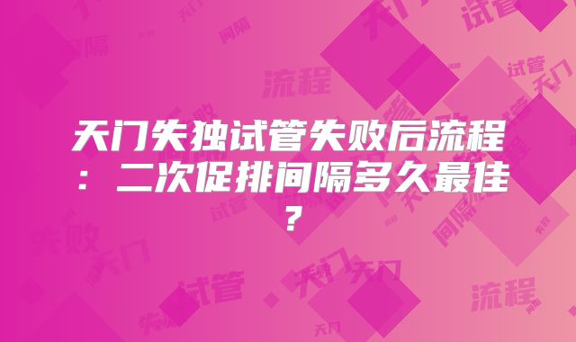 天门失独试管失败后流程:二次促排间隔多久最佳?