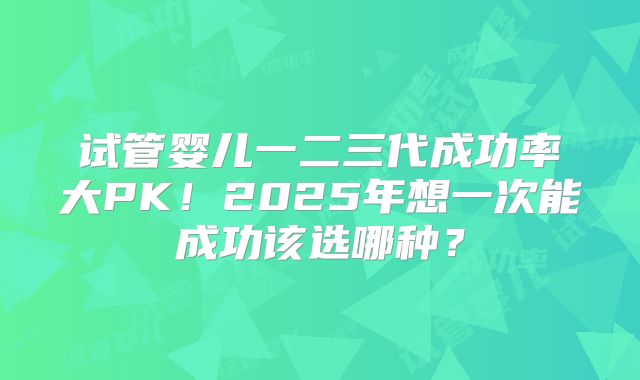 试管婴儿一二三代成功率大PK!2025年想一次能成功该选哪种?