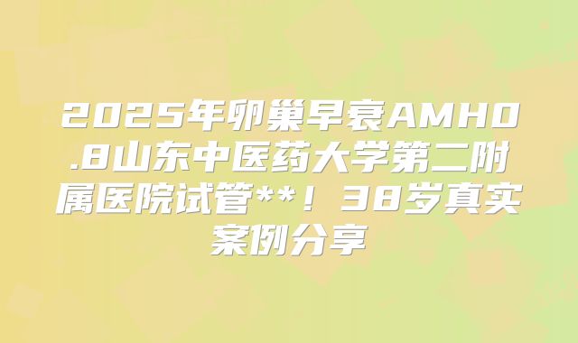 2025年卵巢早衰AMH0.8山东中医药大学第二附属医院试管**!38岁真实案例分享