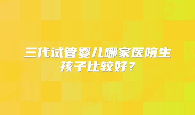 三代试管婴儿哪家医院生孩子比较好?