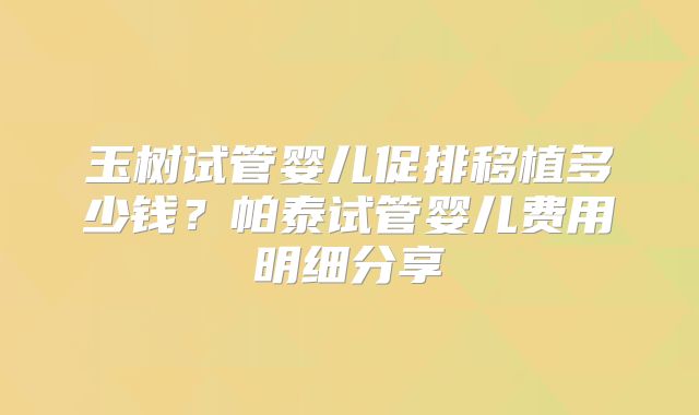 玉树试管婴儿促排移植多少钱?帕泰试管婴儿费用明细分享