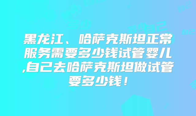 黑龙江、哈萨克斯坦正常服务需要多少钱试管婴儿,自己去哈萨克斯坦做试管要多少钱！