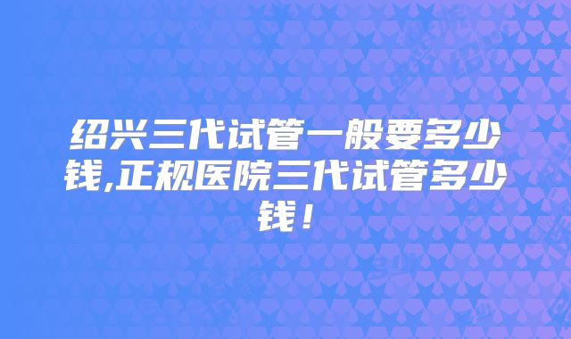 绍兴三代试管一般要多少钱,正规医院三代试管多少钱！