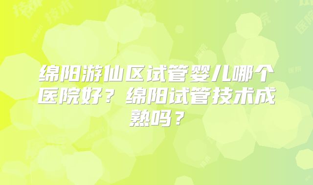 绵阳游仙区试管婴儿哪个医院好？绵阳试管技术成熟吗？