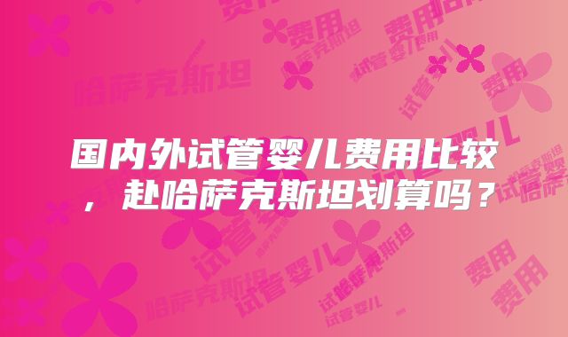 国内外试管婴儿费用比较,赴哈萨克斯坦划算吗?