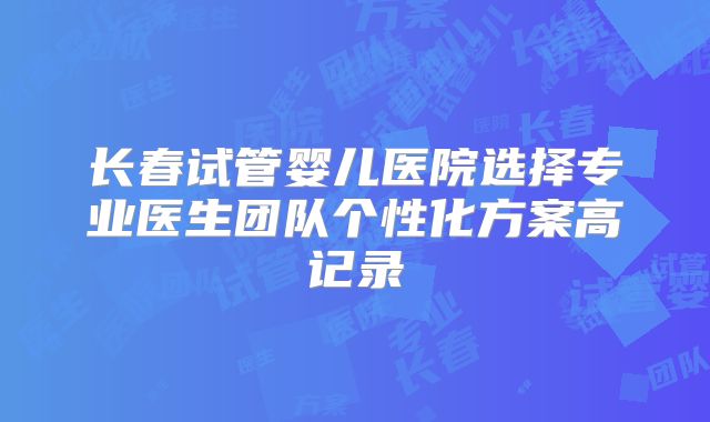 长春试管婴儿医院选择专业医生团队个性化方案高记录