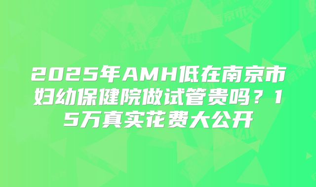 2025年AMH低在南京市妇幼保健院做试管贵吗?15万真实花费大公开