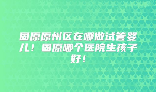 固原原州区在哪做试管婴儿!固原哪个医院生孩子好!