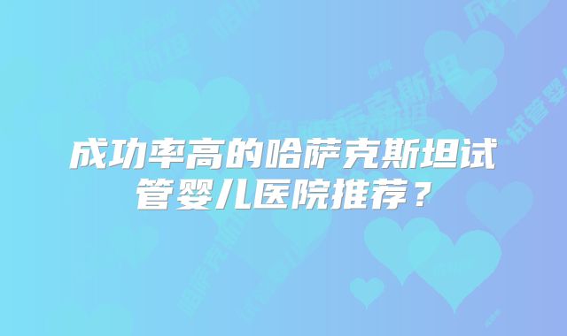 成功率高的哈萨克斯坦试管婴儿医院推荐?