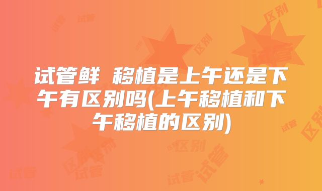 试管鲜肧移植是上午还是下午有区别吗(上午移植和下午移植的区别)