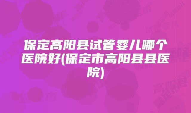 保定高阳县试管婴儿哪个医院好(保定市高阳县县医院)