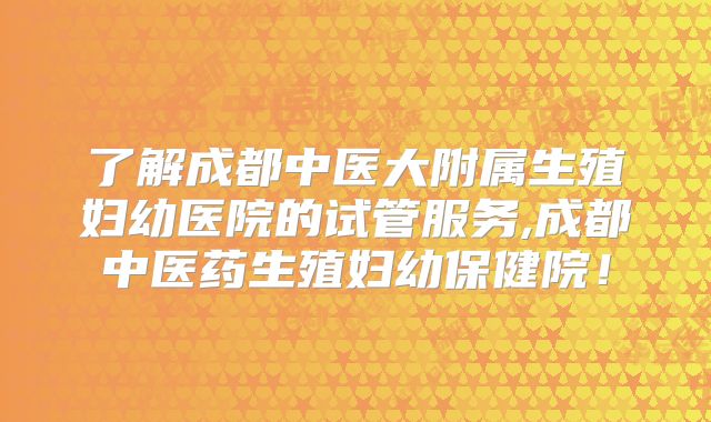 了解成都中医大附属生殖妇幼医院的试管服务,成都中医药生殖妇幼保健院!