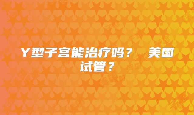 Y型子宫能治疗吗? 美国试管?