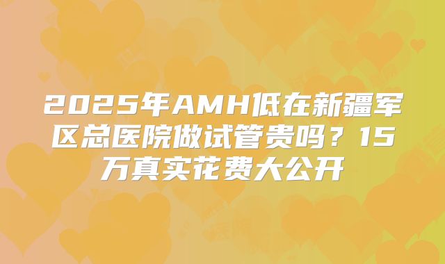 2025年AMH低在新疆军区总医院做试管贵吗？15万真实花费大公开