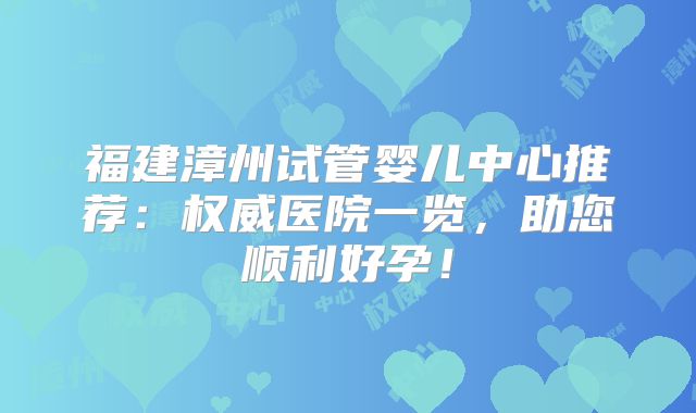 福建漳州试管婴儿中心推荐:权威医院一览,助您顺利好孕!