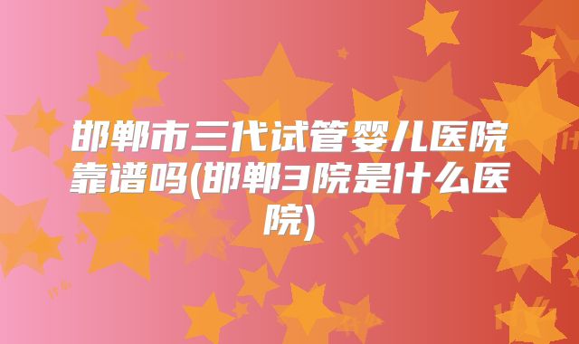邯郸市三代试管婴儿医院靠谱吗(邯郸3院是什么医院)
