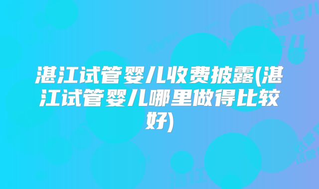 湛江试管婴儿收费披露(湛江试管婴儿哪里做得比较好)