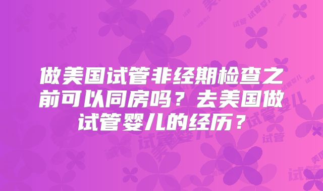 做美国试管非经期检查之前可以同房吗?去美国做试管婴儿的经历?