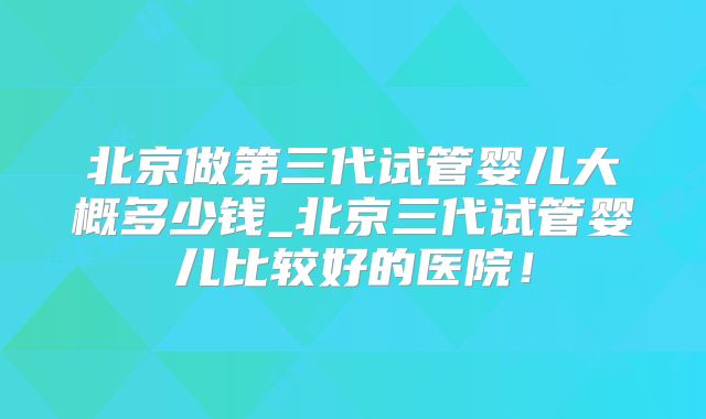 北京做第三代试管婴儿大概多少钱_北京三代试管婴儿比较好的医院!