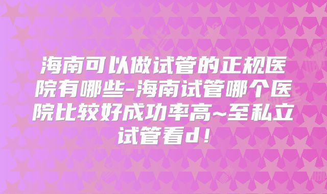 海南可以做试管的正规医院有哪些-海南试管哪个医院比较好成功率高~至私立试管看d!