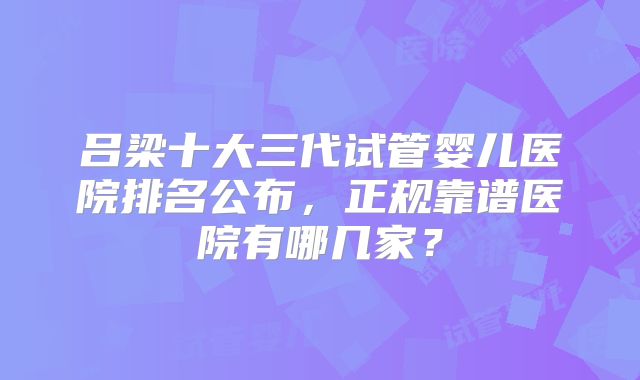 吕梁十大三代试管婴儿医院排名公布，正规靠谱医院有哪几家？