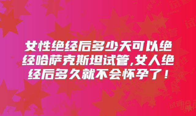 女性绝经后多少天可以绝经哈萨克斯坦试管,女人绝经后多久就不会怀孕了!