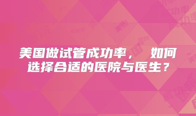 美国做试管成功率, 如何选择合适的医院与医生?