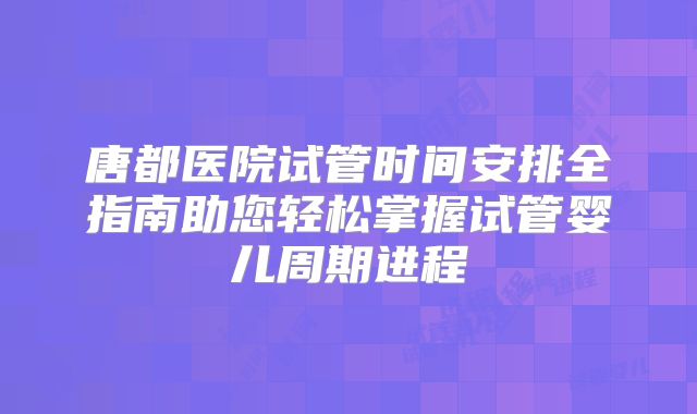 唐都医院试管时间安排全指南助您轻松掌握试管婴儿周期进程