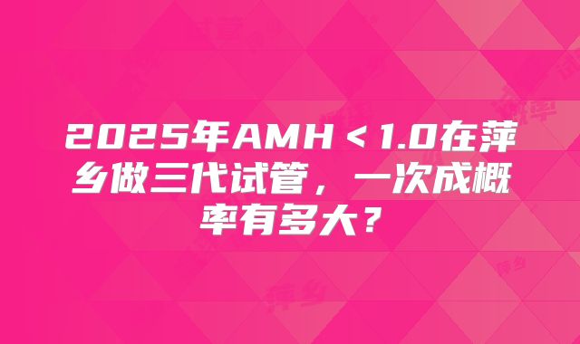 2025年AMH<1.0在萍乡做三代试管,一次成概率有多大?
