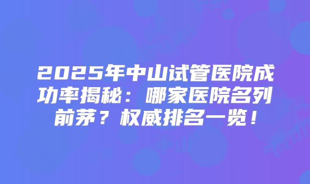 2025年中山试管医院成功率揭秘:哪家医院名列前茅?权威排名一览!
