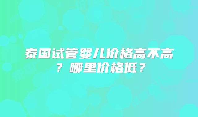泰国试管婴儿价格高不高？哪里价格低？
