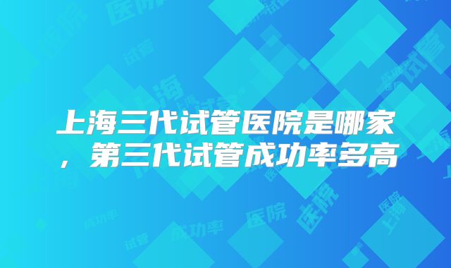 上海三代试管医院是哪家,第三代试管成功率多高