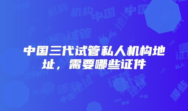 中国三代试管私人机构地址，需要哪些证件