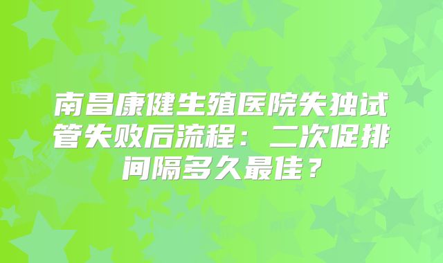 南昌康健生殖医院失独试管失败后流程：二次促排间隔多久最佳？